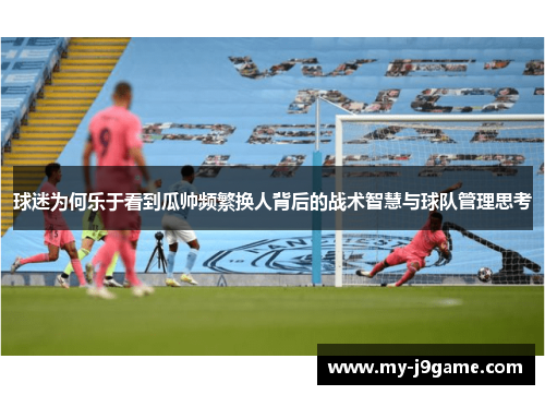 球迷为何乐于看到瓜帅频繁换人背后的战术智慧与球队管理思考