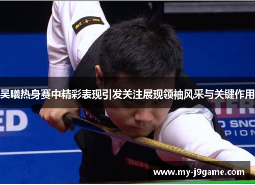 吴曦热身赛中精彩表现引发关注展现领袖风采与关键作用
