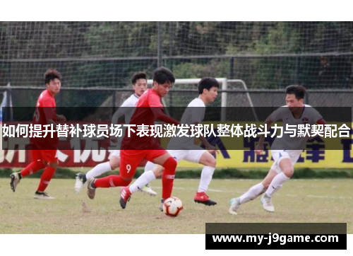 如何提升替补球员场下表现激发球队整体战斗力与默契配合