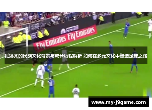 张琳芃的民族文化背景与成长历程解析 如何在多元文化中塑造足球之路