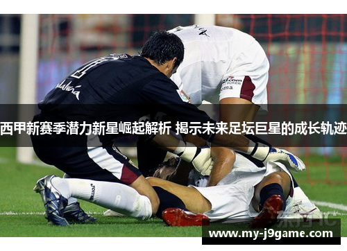 西甲新赛季潜力新星崛起解析 揭示未来足坛巨星的成长轨迹 西甲新赛季潜力新星崛起解析 揭示未来足坛巨星的成长轨迹