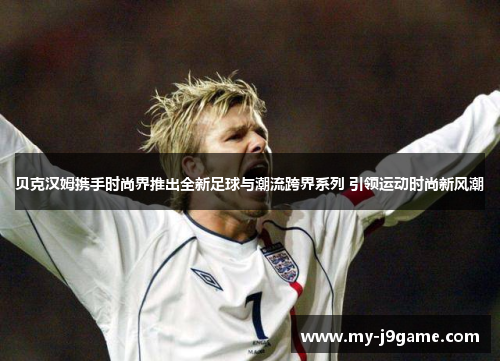 贝克汉姆携手时尚界推出全新足球与潮流跨界系列 引领运动时尚新风潮 贝克汉姆携手时尚界推出全新足球与潮流跨界系列 引领运动时尚新风潮