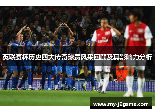 英联赛杯历史四大传奇球员风采回顾及其影响力分析 英联赛杯历史四大传奇球员风采回顾及其影响力分析