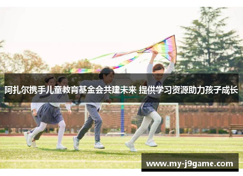 阿扎尔携手儿童教育基金会共建未来 提供学习资源助力孩子成长 阿扎尔携手儿童教育基金会共建未来 提供学习资源助力孩子成长