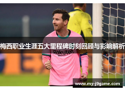 梅西职业生涯五大里程碑时刻回顾与影响解析