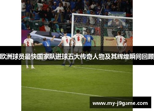 欧洲球员最快国家队进球五大传奇人物及其辉煌瞬间回顾