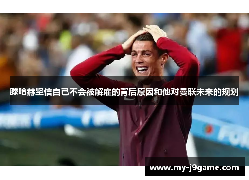 滕哈赫坚信自己不会被解雇的背后原因和他对曼联未来的规划