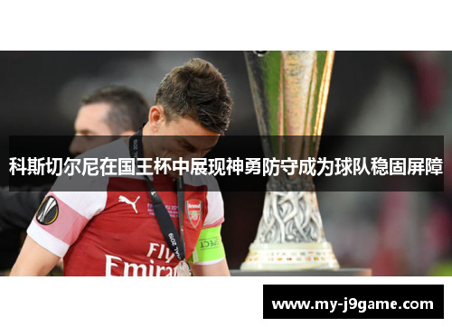 科斯切尔尼在国王杯中展现神勇防守成为球队稳固屏障